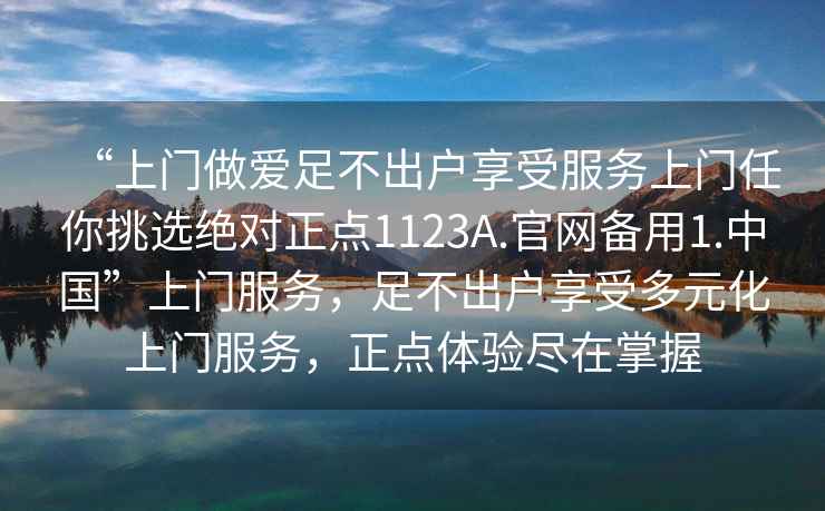 “上門做愛足不出戶享受服務(wù)上門任你挑選絕對(duì)正點(diǎn)1123A.官網(wǎng)備用1.中國(guó)”上門服務(wù)，足不出戶享受多元化上門服務(wù)，正點(diǎn)體驗(yàn)盡在掌握