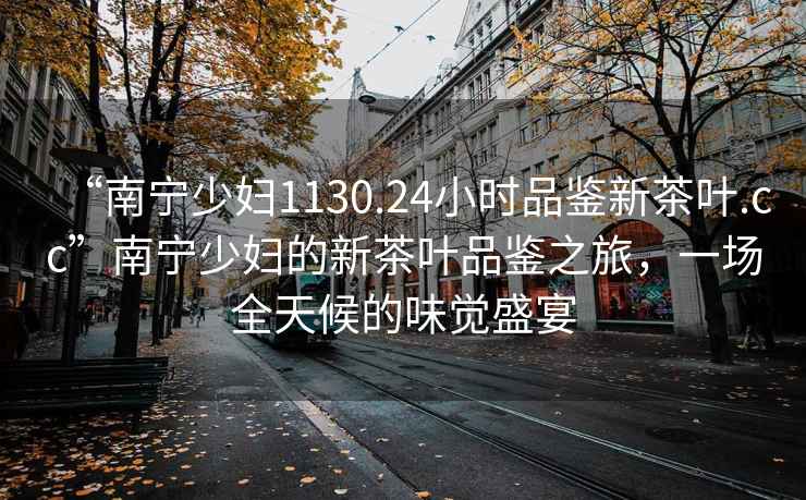 “南寧少婦1130.24小時品鑒新茶葉.cc”南寧少婦的新茶葉品鑒之旅，一場全天候的味覺盛宴