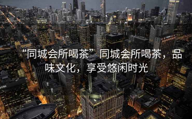 “同城會所喝茶”同城會所喝茶，品味文化，享受悠閑時光