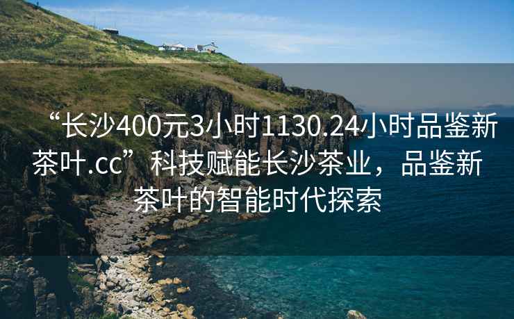 “長沙400元3小時1130.24小時品鑒新茶葉.cc”科技賦能長沙茶業，品鑒新茶葉的智能時代探索