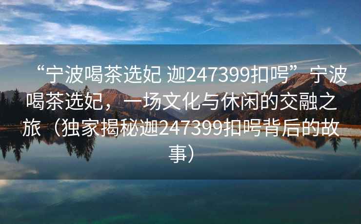 “寧波喝茶選妃 迦247399扣呺”寧波喝茶選妃，一場文化與休閑的交融之旅（獨(dú)家揭秘迦247399扣呺背后的故事）