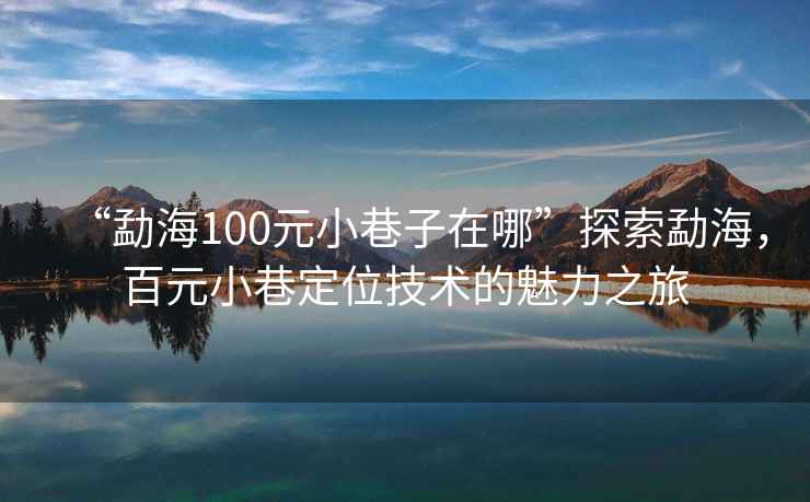 “勐海100元小巷子在哪”探索勐海，百元小巷定位技術的魅力之旅