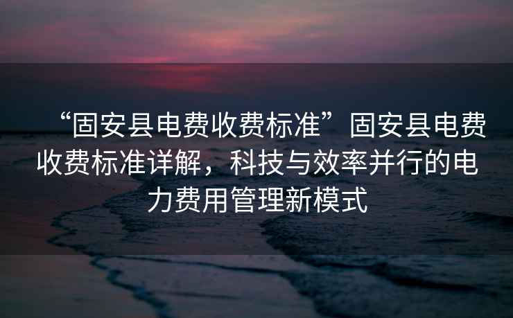 “固安縣電費收費標準”固安縣電費收費標準詳解，科技與效率并行的電力費用管理新模式