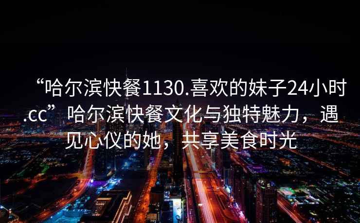 “哈爾濱快餐1130.喜歡的妹子24小時.cc”哈爾濱快餐文化與獨特魅力，遇見心儀的她，共享美食時光