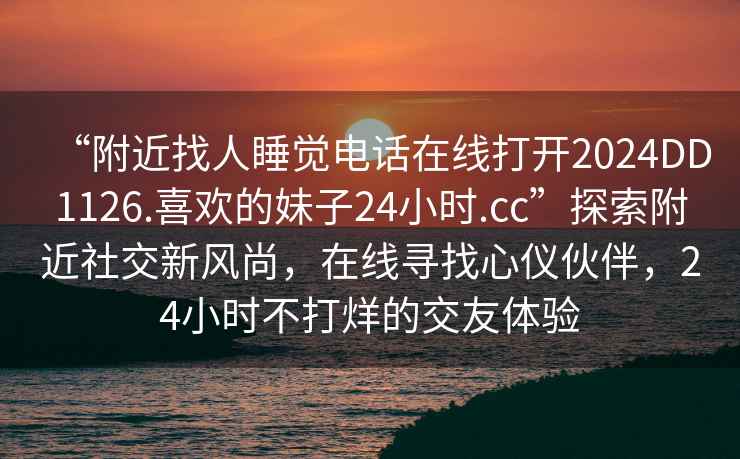 “附近找人睡覺電話在線打開2024DD1126.喜歡的妹子24小時.cc”探索附近社交新風尚，在線尋找心儀伙伴，24小時不打烊的交友體驗
