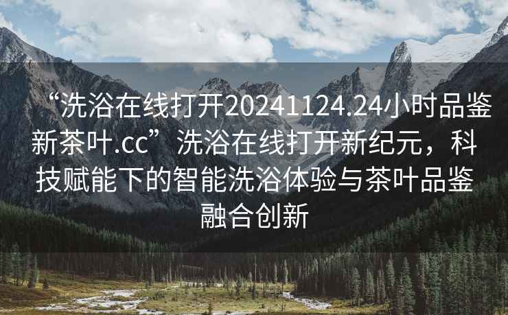 “洗浴在線打開20241124.24小時品鑒新茶葉.cc”洗浴在線打開新紀元，科技賦能下的智能洗浴體驗與茶葉品鑒融合創新