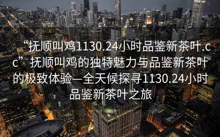“撫順叫雞1130.24小時(shí)品鑒新茶葉.cc”撫順叫雞的獨(dú)特魅力與品鑒新茶葉的極致體驗(yàn)—全天候探尋1130.24小時(shí)品鑒新茶葉之旅