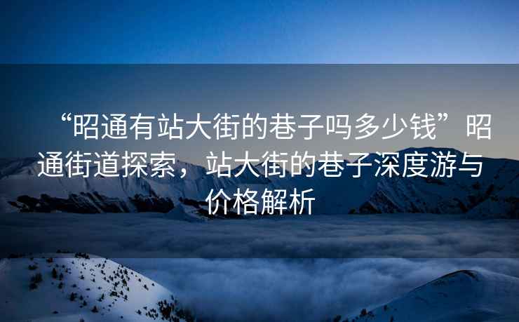 “昭通有站大街的巷子嗎多少錢”昭通街道探索，站大街的巷子深度游與價格解析