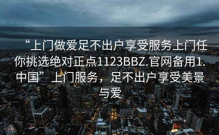 “上門做愛足不出戶享受服務上門任你挑選絕對正點1123BBZ.官網備用1.中國”上門服務，足不出戶享受美景與愛