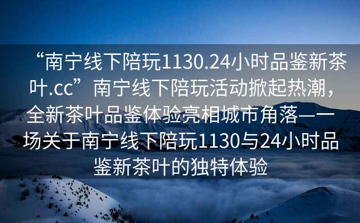 “南寧線下陪玩1130.24小時品鑒新茶葉.cc”南寧線下陪玩活動掀起熱潮，全新茶葉品鑒體驗亮相城市角落—一場關于南寧線下陪玩1130與24小時品鑒新茶葉的獨特體驗