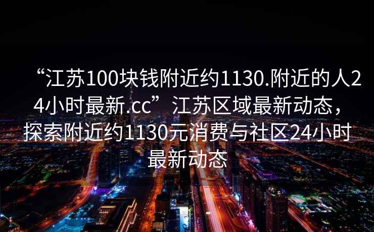 “江蘇100塊錢附近約1130.附近的人24小時最新.cc”江蘇區域最新動態，探索附近約1130元消費與社區24小時最新動態