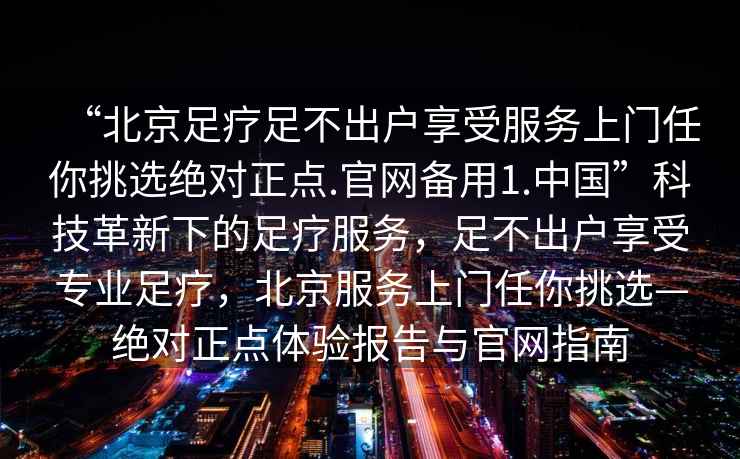 “北京足療足不出戶享受服務上門任你挑選絕對正點.官網備用1.中國”科技革新下的足療服務，足不出戶享受專業足療，北京服務上門任你挑選—絕對正點體驗報告與官網指南