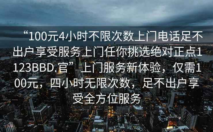 “100元4小時不限次數上門電話足不出戶享受服務上門任你挑選絕對正點1123BBD.官”上門服務新體驗，僅需100元，四小時無限次數，足不出戶享受全方位服務