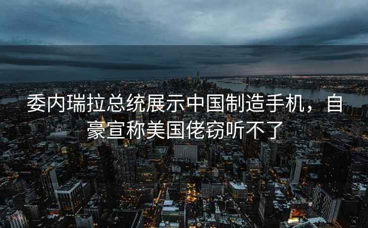委內瑞拉總統展示中國制造手機，自豪宣稱美國佬竊聽不了