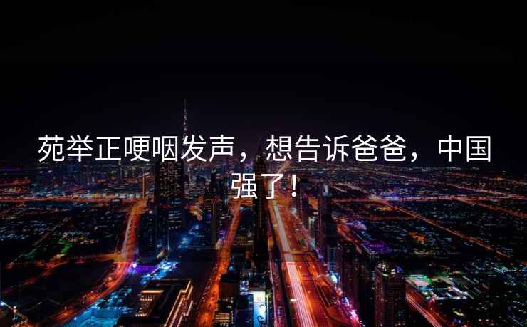 苑舉正哽咽發聲，想告訴爸爸，中國強了！