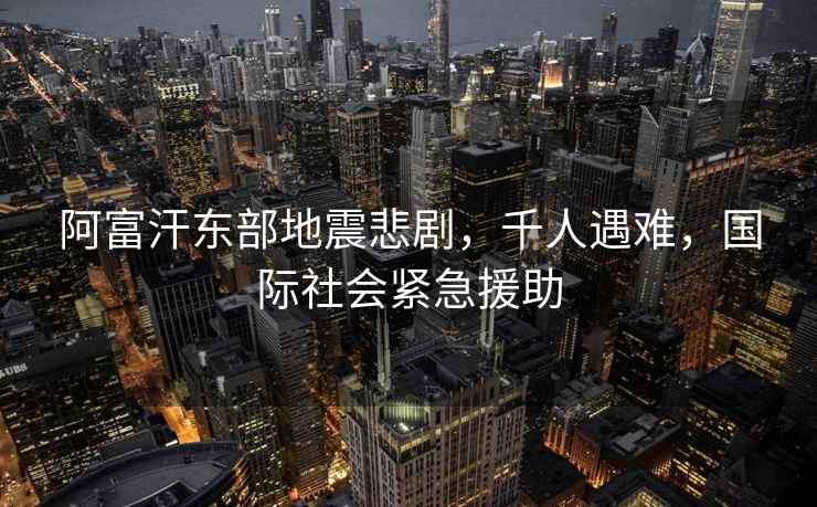 阿富汗東部地震悲劇，千人遇難，國際社會緊急援助