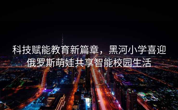 科技賦能教育新篇章，黑河小學喜迎俄羅斯萌娃共享智能校園生活