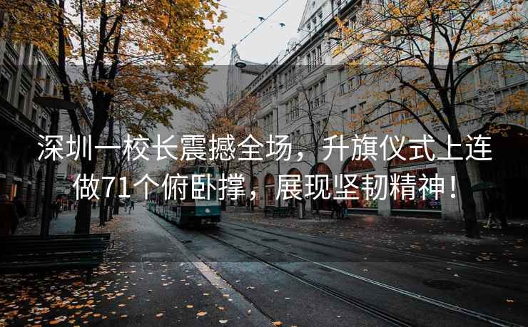 深圳一校長震撼全場，升旗儀式上連做71個俯臥撐，展現(xiàn)堅韌精神！