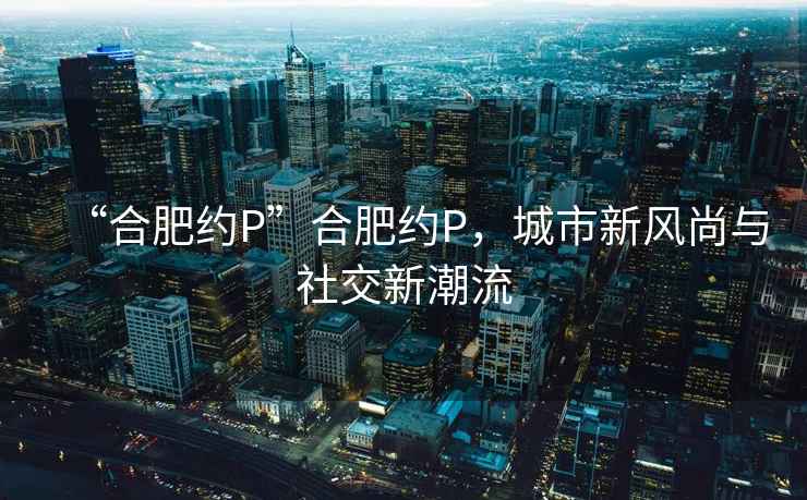 “合肥約P”合肥約P，城市新風(fēng)尚與社交新潮流