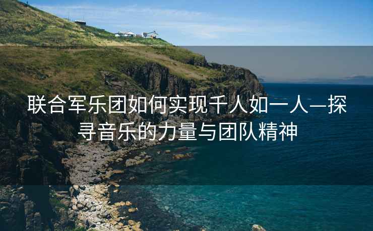 聯合軍樂團如何實現千人如一人—探尋音樂的力量與團隊精神