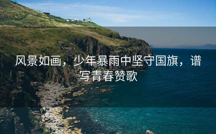 風景如畫，少年暴雨中堅守國旗，譜寫青春贊歌
