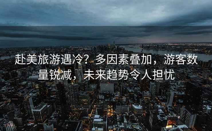 赴美旅游遇冷？多因素疊加，游客數(shù)量銳減，未來趨勢(shì)令人擔(dān)憂