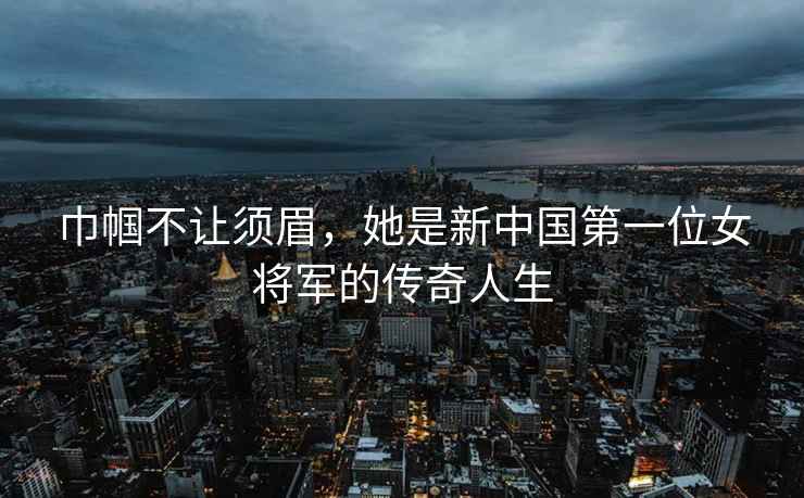 巾幗不讓須眉，她是新中國(guó)第一位女將軍的傳奇人生