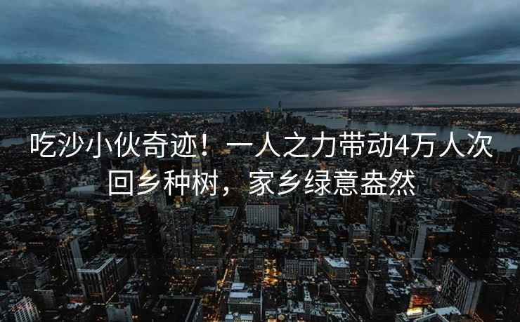 吃沙小伙奇跡！一人之力帶動4萬人次回鄉種樹，家鄉綠意盎然