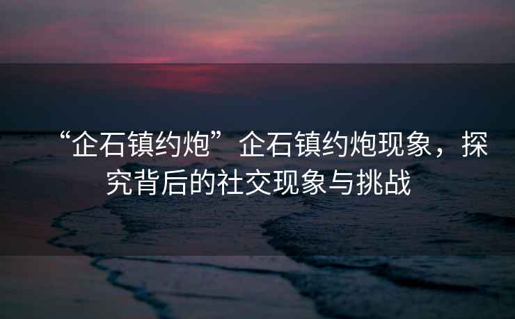 “企石鎮(zhèn)約炮”企石鎮(zhèn)約炮現象，探究背后的社交現象與挑戰(zhàn)