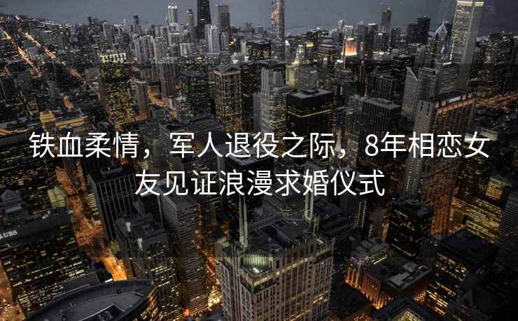 鐵血柔情，軍人退役之際，8年相戀女友見證浪漫求婚儀式