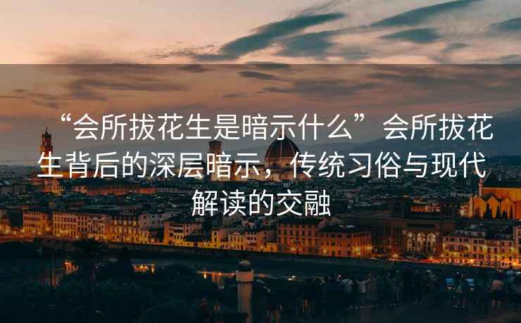 “會(huì)所拔花生是暗示什么”會(huì)所拔花生背后的深層暗示，傳統(tǒng)習(xí)俗與現(xiàn)代解讀的交融