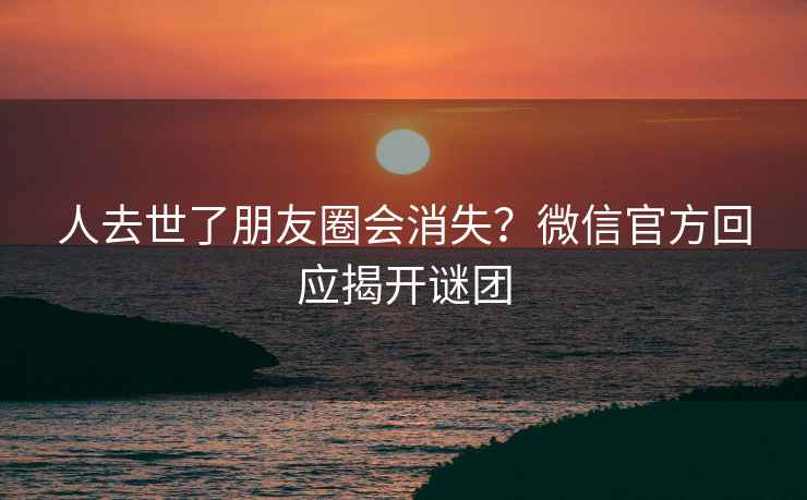人去世了朋友圈會(huì)消失？微信官方回應(yīng)揭開謎團(tuán)