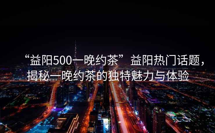 “益陽(yáng)500一晚約茶”益陽(yáng)熱門話題，揭秘一晚約茶的獨(dú)特魅力與體驗(yàn)