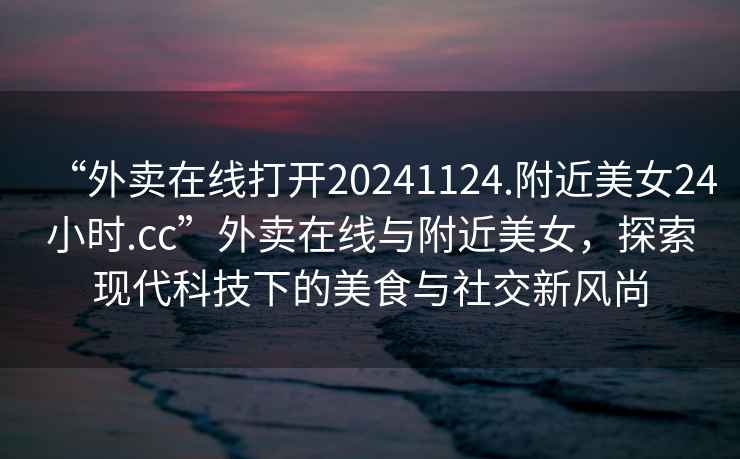 “外賣在線打開20241124.附近美女24小時.cc”外賣在線與附近美女，探索現代科技下的美食與社交新風尚