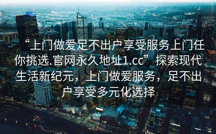 “上門做愛足不出戶享受服務上門任你挑選.官網永久地址1.cc”探索現代生活新紀元，上門做愛服務，足不出戶享受多元化選擇