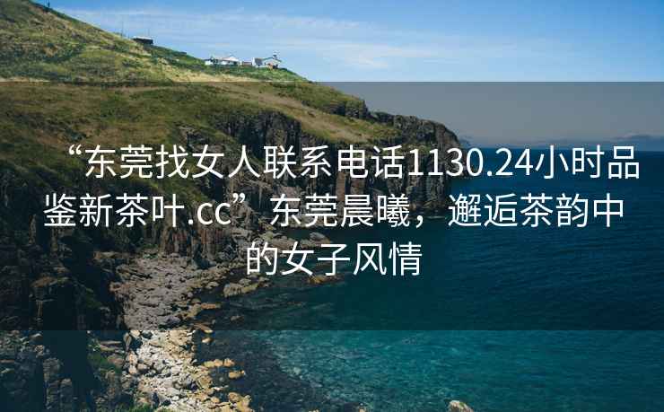 “東莞找女人聯(lián)系電話1130.24小時(shí)品鑒新茶葉.cc”東莞晨曦，邂逅茶韻中的女子風(fēng)情