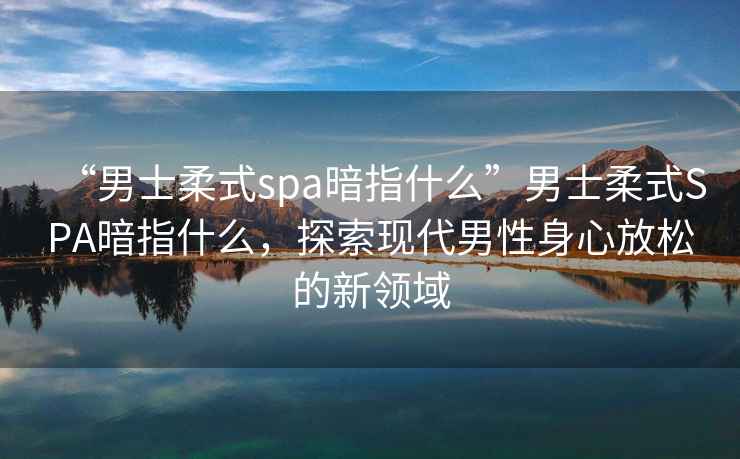 “男士柔式spa暗指什么”男士柔式SPA暗指什么，探索現(xiàn)代男性身心放松的新領(lǐng)域