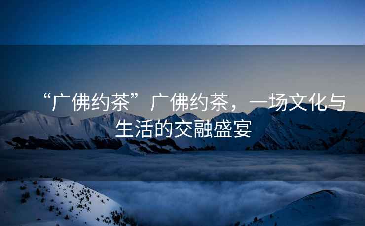 “廣佛約茶”廣佛約茶，一場文化與生活的交融盛宴