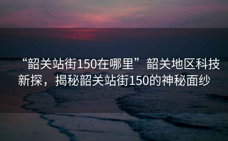 “韶關站街150在哪里”韶關地區(qū)科技新探，揭秘韶關站街150的神秘面紗