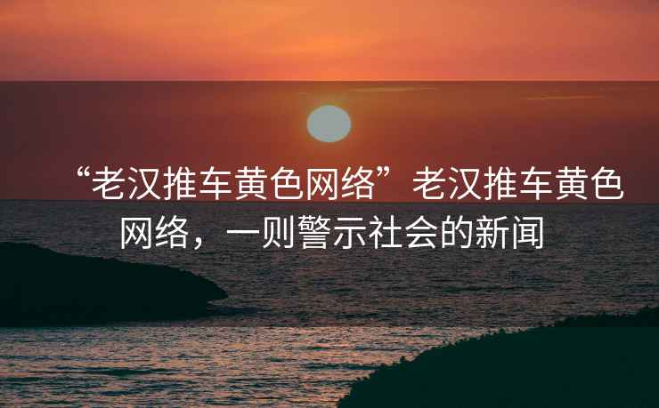 “老漢推車黃色網絡”老漢推車黃色網絡，一則警示社會的新聞