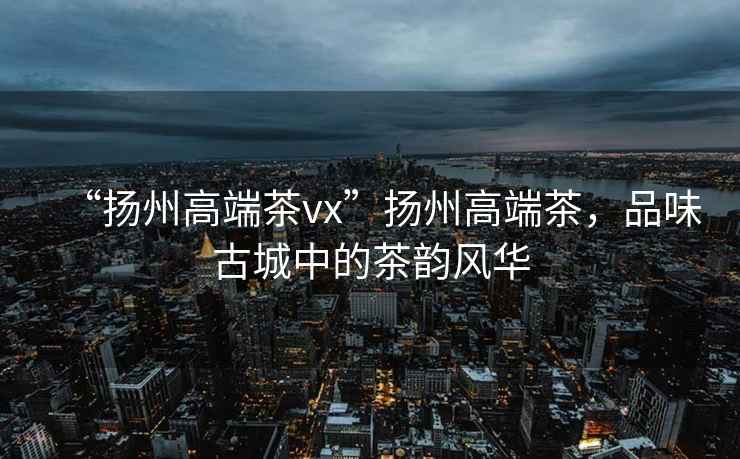 “揚州高端茶vx”揚州高端茶，品味古城中的茶韻風華