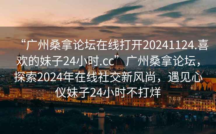 “廣州桑拿論壇在線打開20241124.喜歡的妹子24小時.cc”廣州桑拿論壇，探索2024年在線社交新風尚，遇見心儀妹子24小時不打烊