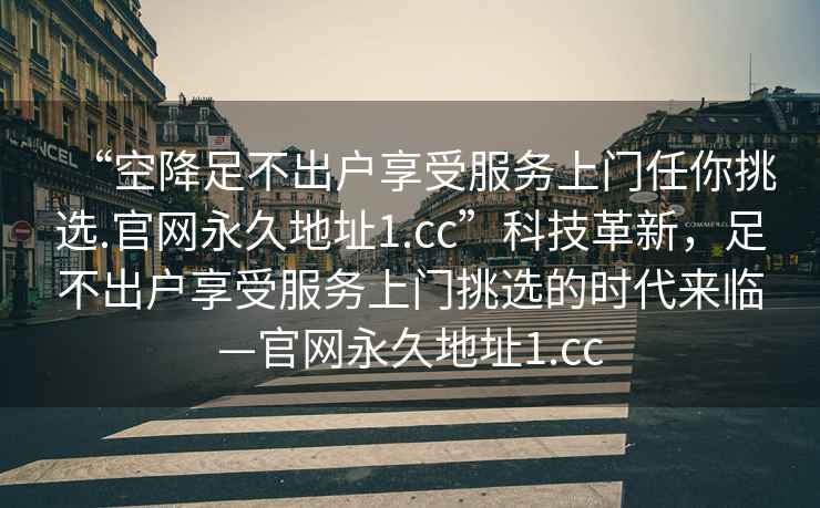 “空降足不出戶享受服務上門任你挑選.官網永久地址1.cc”科技革新，足不出戶享受服務上門挑選的時代來臨—官網永久地址1.cc