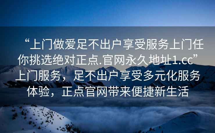“上門做愛足不出戶享受服務上門任你挑選絕對正點.官網永久地址1.cc”上門服務，足不出戶享受多元化服務體驗，正點官網帶來便捷新生活