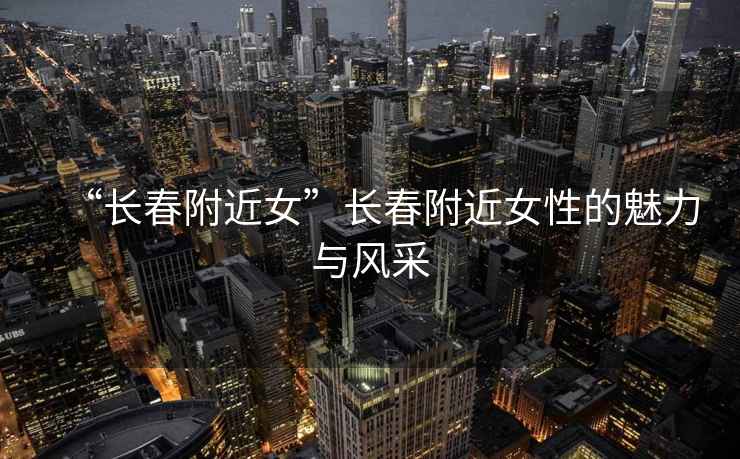 “長春附近女”長春附近女性的魅力與風(fēng)采