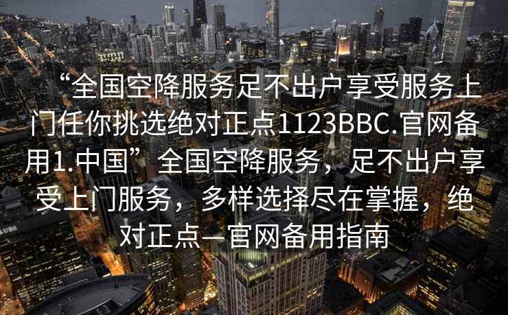 “全國空降服務足不出戶享受服務上門任你挑選絕對正點1123BBC.官網備用1.中國”全國空降服務，足不出戶享受上門服務，多樣選擇盡在掌握，絕對正點—官網備用指南