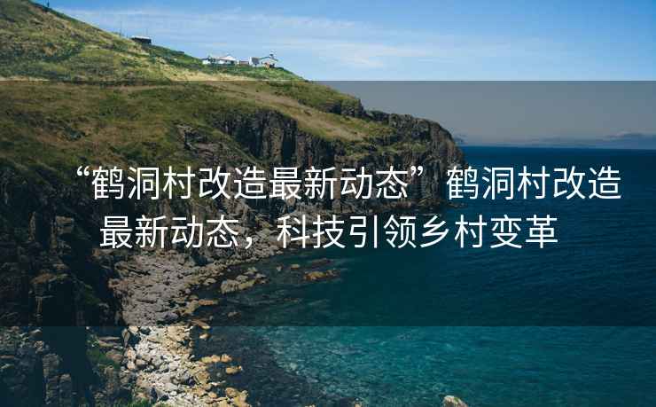 “鶴洞村改造最新動(dòng)態(tài)”鶴洞村改造最新動(dòng)態(tài)，科技引領(lǐng)鄉(xiāng)村變革