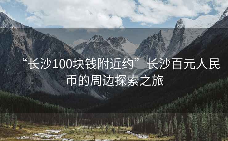 “長沙100塊錢附近約”長沙百元人民幣的周邊探索之旅