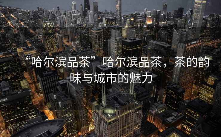 “哈爾濱品茶”哈爾濱品茶，茶的韻味與城市的魅力