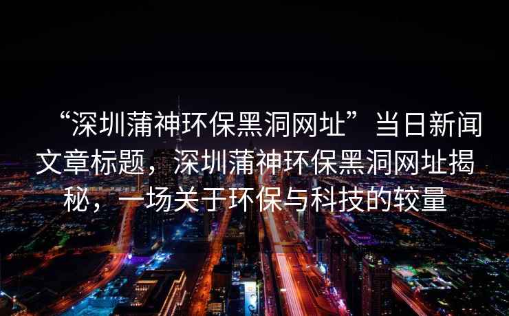 “深圳蒲神環(huán)保黑洞網(wǎng)址”當日新聞文章標題，深圳蒲神環(huán)保黑洞網(wǎng)址揭秘，一場關(guān)于環(huán)保與科技的較量